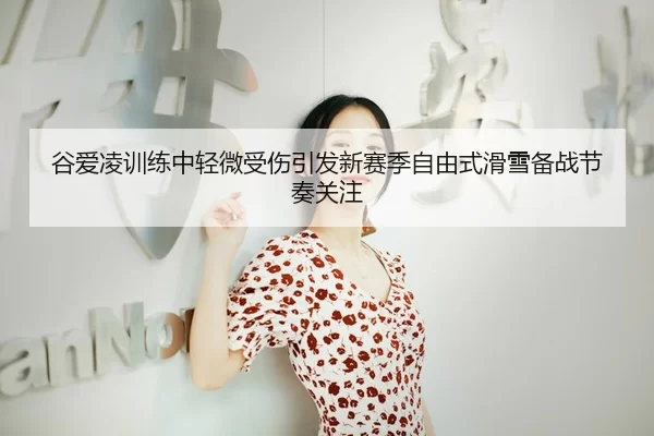 谷爱凌训练中轻微受伤引发新赛季自由式滑雪备战节奏关注
