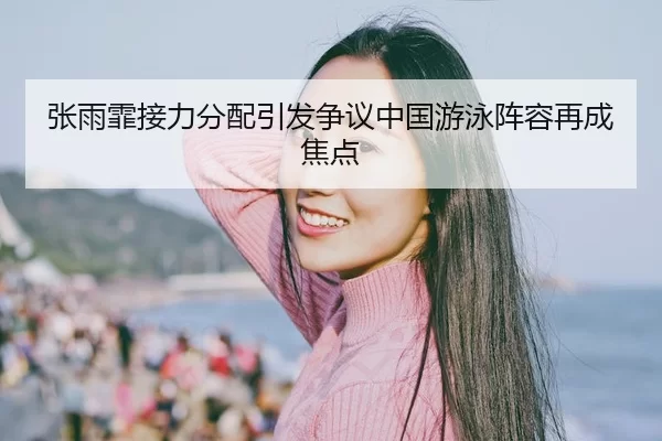 张雨霏接力分配引发争议中国游泳阵容再成焦点