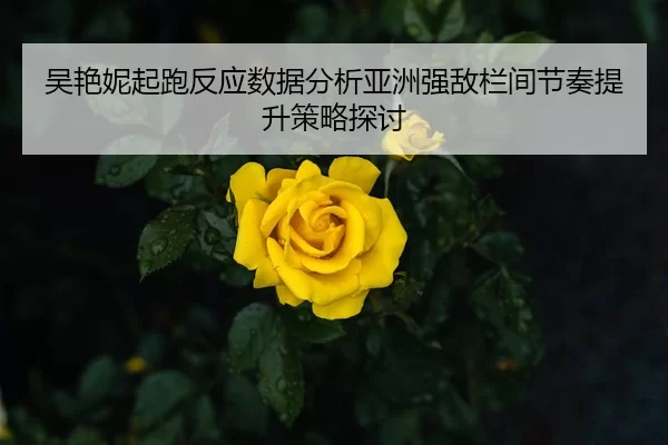 吴艳妮起跑反应数据分析亚洲强敌栏间节奏提升策略探讨