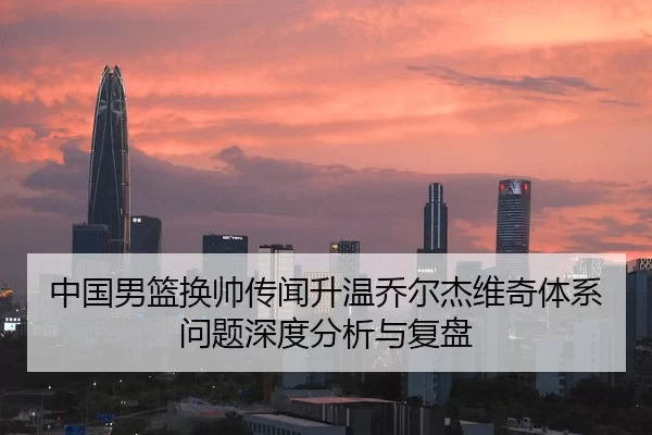中国男篮换帅传闻升温乔尔杰维奇体系问题深度分析与复盘