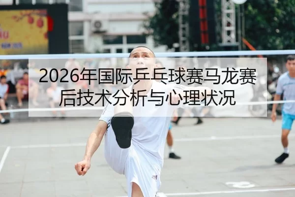 2026年国际乒乓球赛马龙赛后技术分析与心理状况