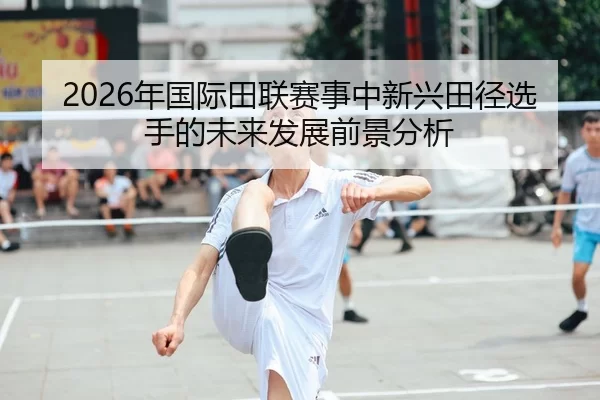 2026年国际田联赛事中新兴田径选手的未来发展前景分析