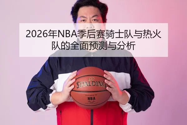2026年NBA季后赛骑士队与热火队的全面预测与分析