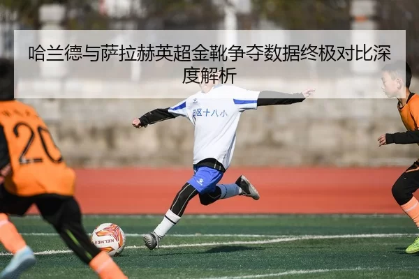 哈兰德与萨拉赫英超金靴争夺数据终极对比深度解析