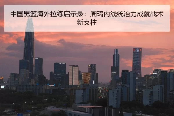 中国男篮海外拉练启示录：周琦内线统治力成就战术新支柱