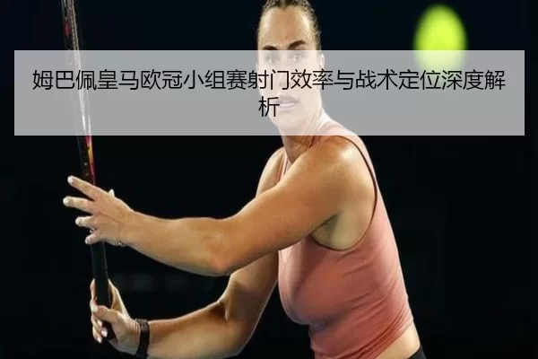 姆巴佩皇马欧冠小组赛射门效率与战术定位深度解析