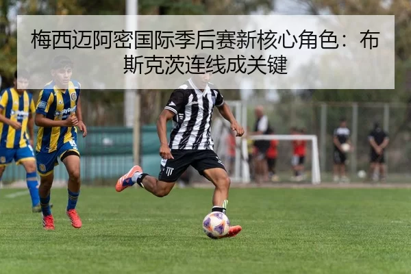 梅西迈阿密国际季后赛新核心角色：布斯克茨连线成关键