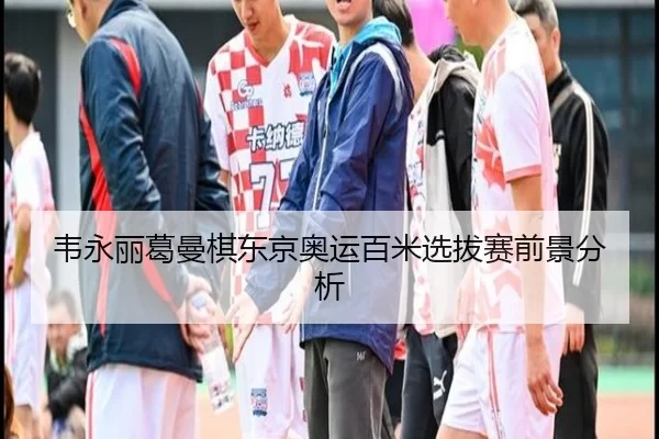 韦永丽葛曼棋东京奥运百米选拔赛前景分析