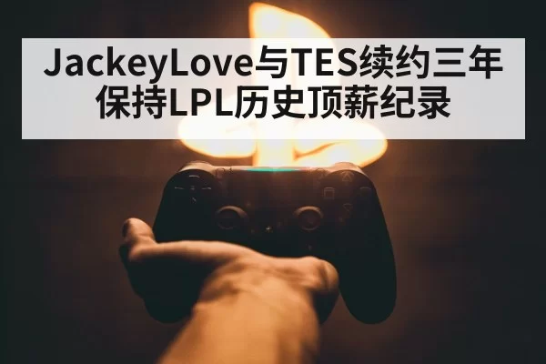 JackeyLove与TES续约三年保持LPL历史顶薪纪录