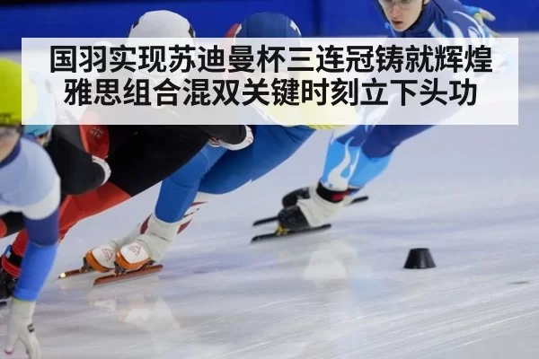 国羽实现苏迪曼杯三连冠铸就辉煌雅思组合混双关键时刻立下头功