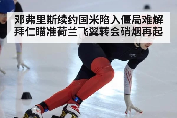 邓弗里斯续约国米陷入僵局难解拜仁瞄准荷兰飞翼转会硝烟再起