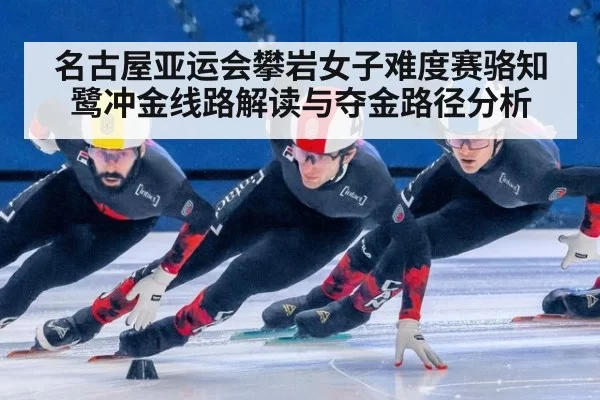 名古屋亚运会攀岩女子难度赛骆知鹭冲金线路解读与夺金路径分析