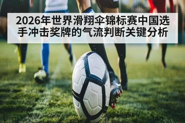 2026年世界滑翔伞锦标赛中国选手冲击奖牌的气流判断关键分析